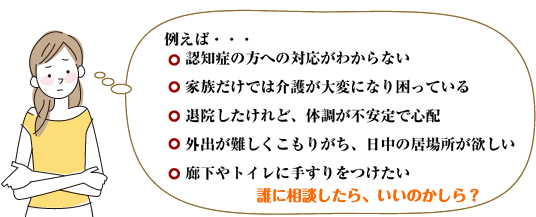 　　　　認知症の方への対応がわからない　<br /><br /><br /><br />
　　家族だけでは介護が大変になり困っている<br /><br /><br /><br />
　　退院したけれど、体調が不安定で心配<br /><br /><br /><br />
　　外出が難しくこもりがち、日中の居場所が欲しい<br /><br /><br /><br />
　　廊下やトイレに手すりをつけたい<br /><br /><br /><br />
