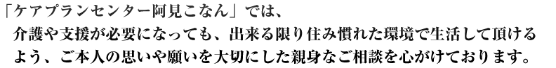 「ケアプランセンター阿見こなん」では、介護や支援が必要になっても、出来る限り住み<br /><br /><br /><br />
慣れた環境で生活して頂けるよう、ご本人の思いや願いを大切にした親身なご相談を心が<br /><br /><br /><br />
けております。<br /><br /><br /><br />
